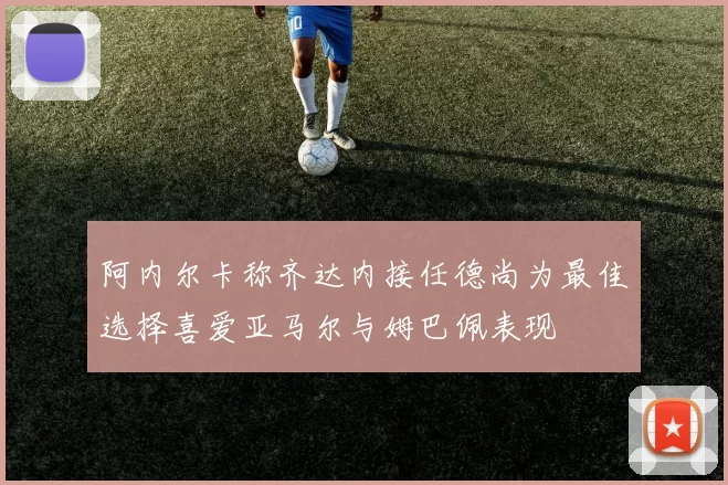 阿内尔卡称齐达内接任德尚为最佳选择喜爱亚马尔与姆巴佩表现