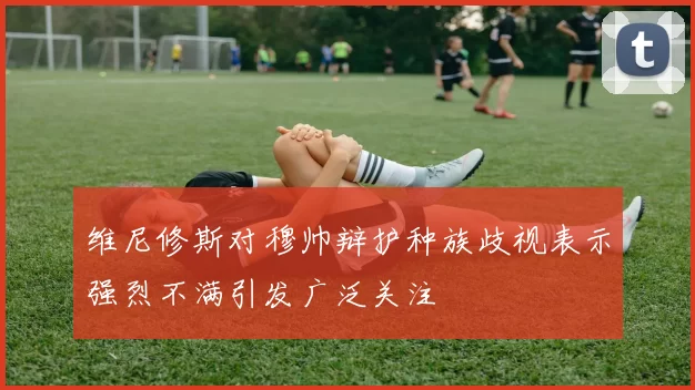 维尼修斯对穆帅辩护种族歧视表示强烈不满引发广泛关注