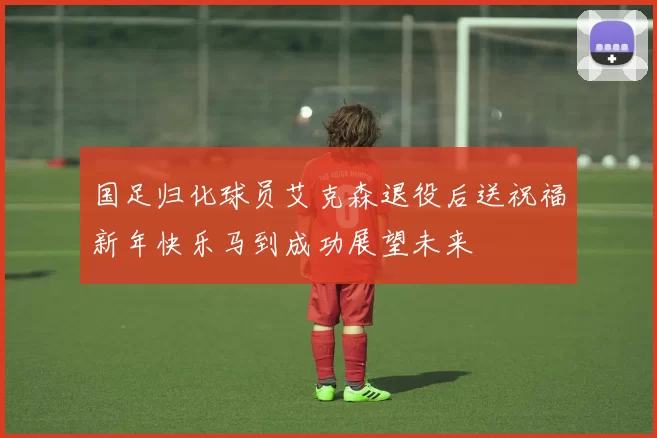 国足归化球员艾克森退役后送祝福新年快乐马到成功展望未来