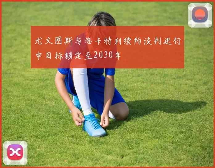 尤文图斯与洛卡特利续约谈判进行中目标锁定至2030年